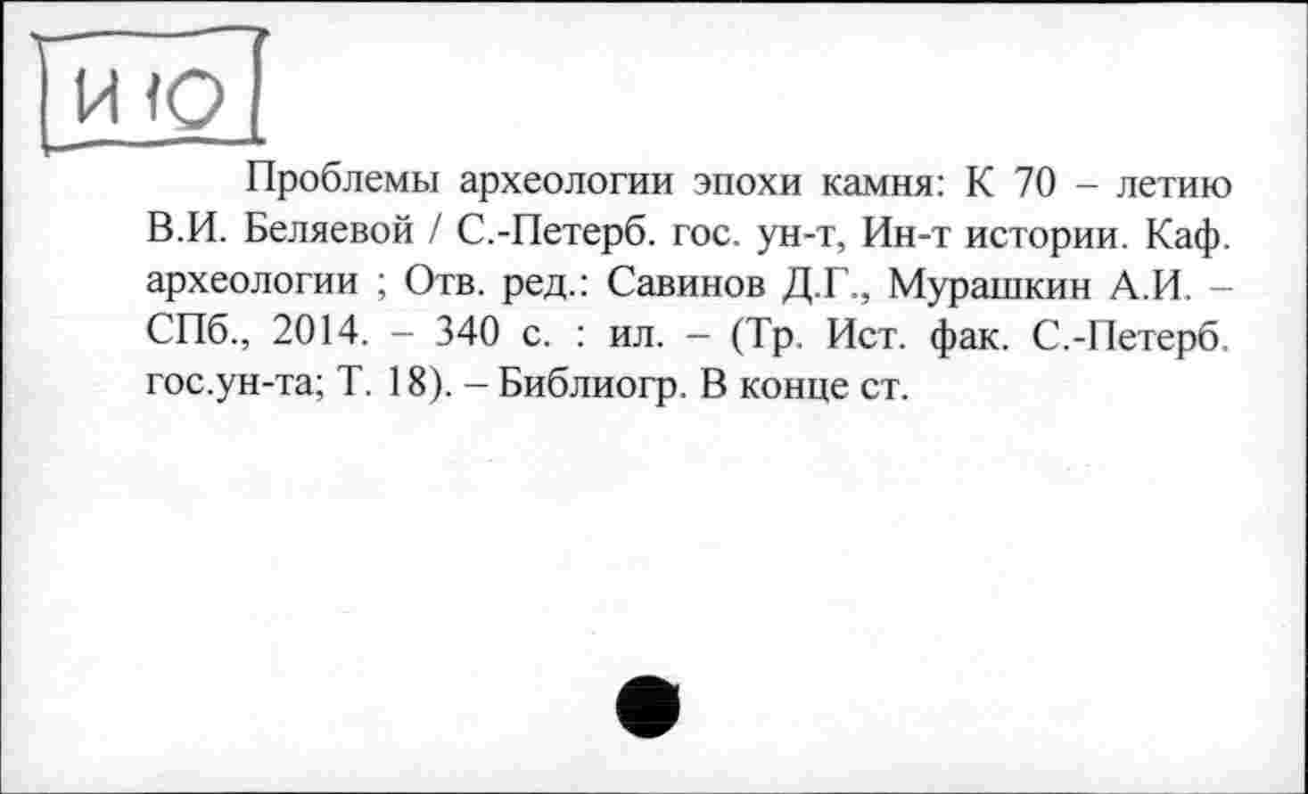 ﻿И <0
Проблемы археологии эпохи камня: К 70 - летию В.И. Беляевой / С.-Петерб. гос. ун-т, Ин-т истории. Каф. археологии ; Отв. ред.: Савинов Д.Г., Мурашкин А.И. — СПб., 2014. - 340 с. : ил. — (Тр. Ист. фак. С.-Петерб. гос.ун-та; Т. 18). - Библиогр. В конце ст.